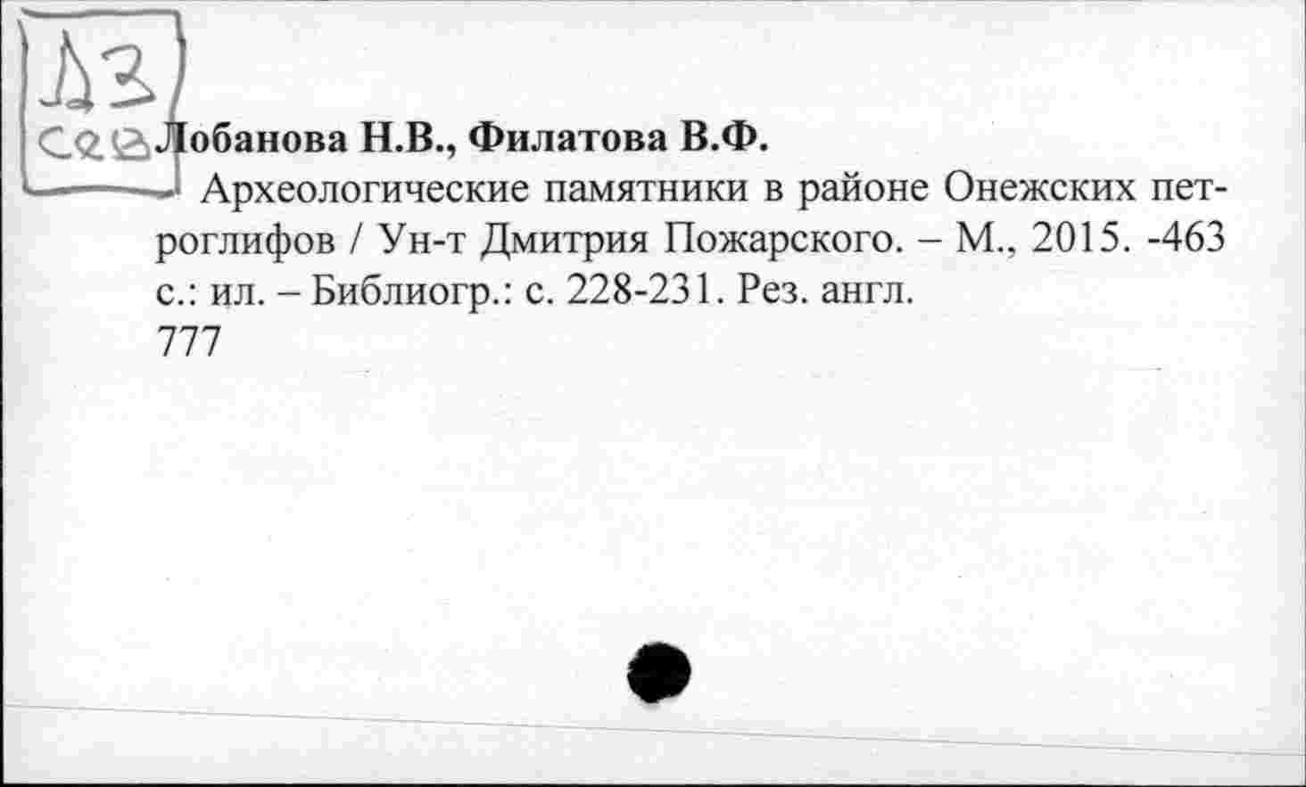 ﻿М)
С.2.£>Лобанова Н.В., Филатова В.Ф.
——• Археологические памятники в районе Онежских петроглифов / Ун-т Дмитрия Пожарского. - М., 2015. -463 с.: ил. - Библиогр.: с. 228-231. Рез. англ.
777